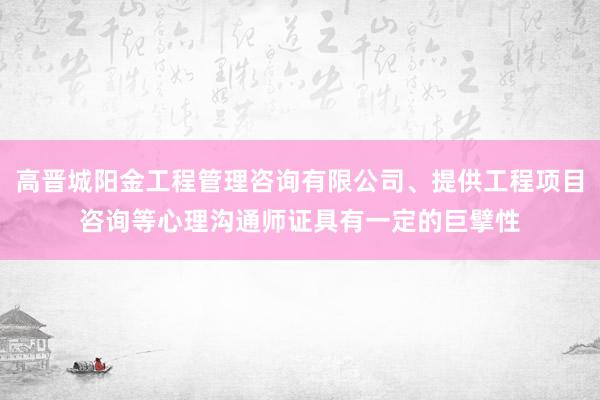 高晋城阳金工程管理咨询有限公司、提供工程项目咨询等心理沟通师证具有一定的巨擘性