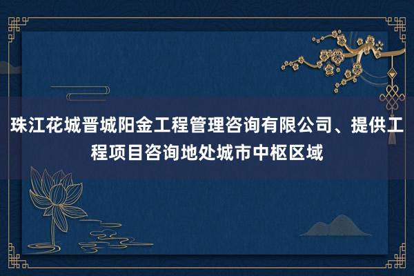 珠江花城晋城阳金工程管理咨询有限公司、提供工程项目咨询地处城市中枢区域